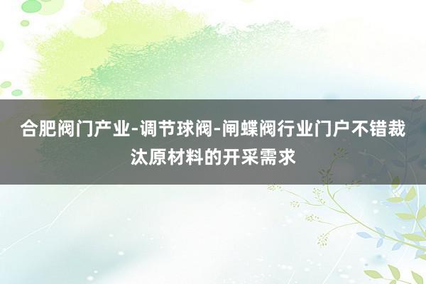 合肥阀门产业-调节球阀-闸蝶阀行业门户不错裁汰原材料的开采需求