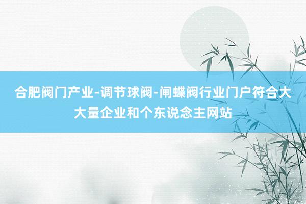 合肥阀门产业-调节球阀-闸蝶阀行业门户符合大大量企业和个东说念主网站