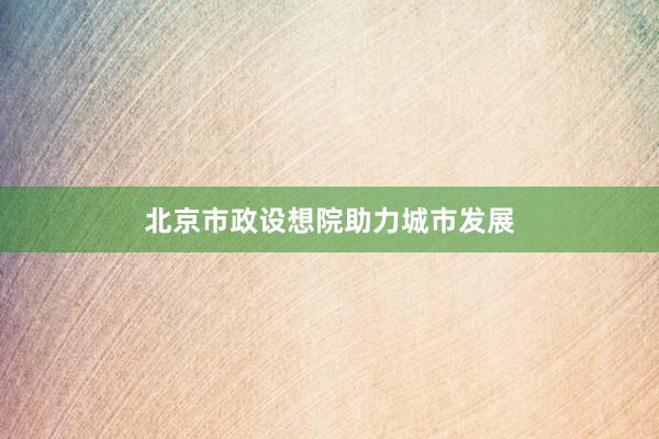 北京市政设想院助力城市发展